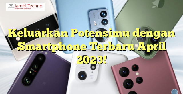 Keluarkan Potensimu dengan Smartphone Terbaru April 2023!