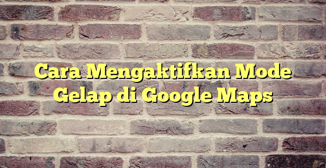 Cara Mengaktifkan Mode Gelap di Google Maps