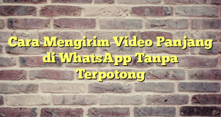 Cara Mengirim Video Panjang di WhatsApp Tanpa Terpotong