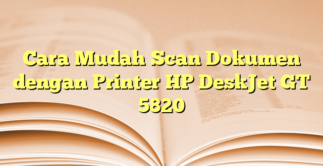 Cara Mudah Scan Dokumen dengan Printer HP DeskJet GT 5820