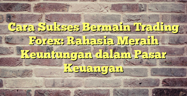 Cara Sukses Bermain Trading Forex: Rahasia Meraih Keuntungan dalam Pasar Keuangan