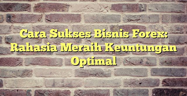 Cara Sukses Bisnis Forex: Rahasia Meraih Keuntungan Optimal