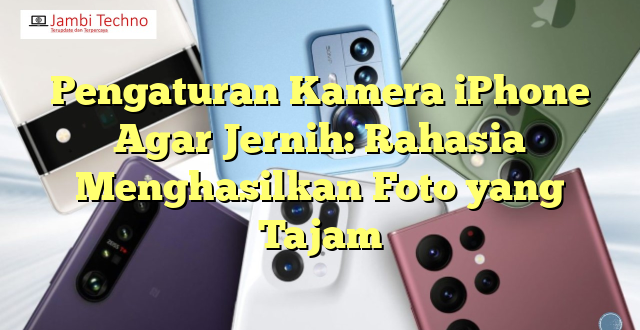 Pengaturan Kamera iPhone Agar Jernih: Rahasia Menghasilkan Foto yang Tajam