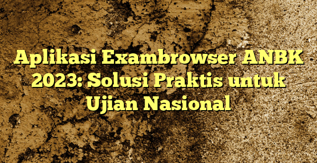 Aplikasi Exambrowser ANBK 2023: Solusi Praktis untuk Ujian Nasional