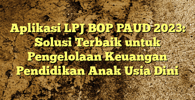 Aplikasi LPJ BOP PAUD 2023: Solusi Terbaik untuk Pengelolaan Keuangan Pendidikan Anak Usia Dini