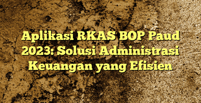 Aplikasi RKAS BOP Paud 2023: Solusi Administrasi Keuangan yang Efisien